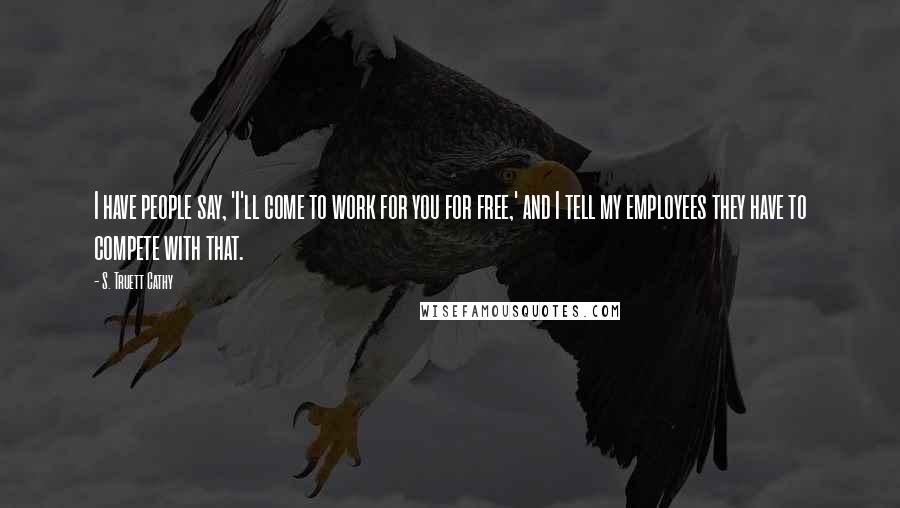 S. Truett Cathy Quotes: I have people say, 'I'll come to work for you for free,' and I tell my employees they have to compete with that.