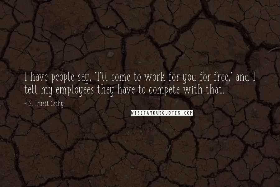 S. Truett Cathy Quotes: I have people say, 'I'll come to work for you for free,' and I tell my employees they have to compete with that.