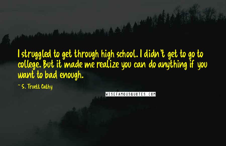 S. Truett Cathy Quotes: I struggled to get through high school. I didn't get to go to college. But it made me realize you can do anything if you want to bad enough.