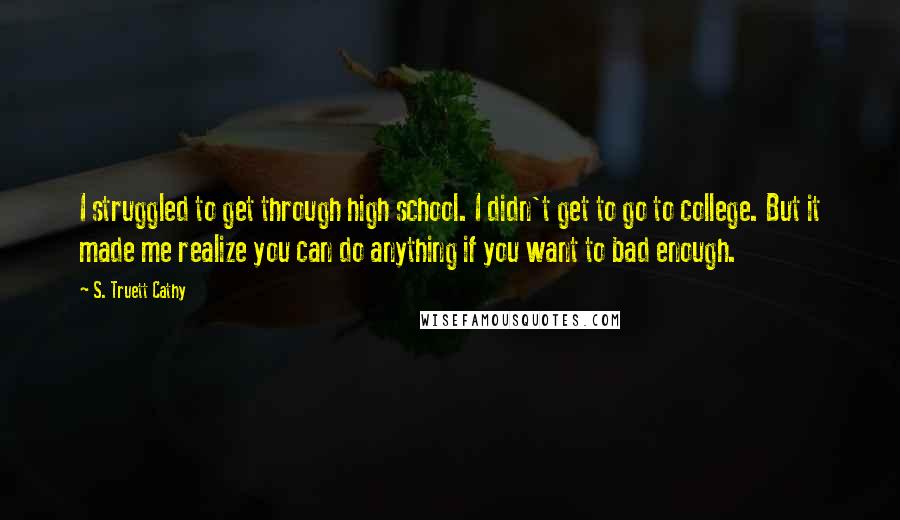 S. Truett Cathy Quotes: I struggled to get through high school. I didn't get to go to college. But it made me realize you can do anything if you want to bad enough.
