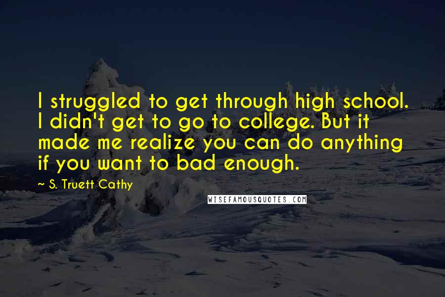 S. Truett Cathy Quotes: I struggled to get through high school. I didn't get to go to college. But it made me realize you can do anything if you want to bad enough.