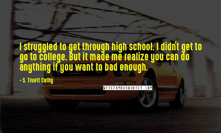 S. Truett Cathy Quotes: I struggled to get through high school. I didn't get to go to college. But it made me realize you can do anything if you want to bad enough.