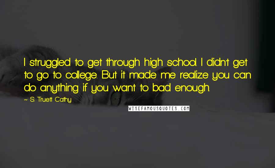 S. Truett Cathy Quotes: I struggled to get through high school. I didn't get to go to college. But it made me realize you can do anything if you want to bad enough.