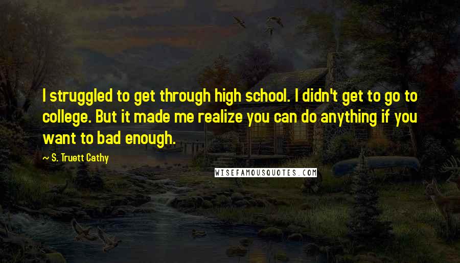 S. Truett Cathy Quotes: I struggled to get through high school. I didn't get to go to college. But it made me realize you can do anything if you want to bad enough.