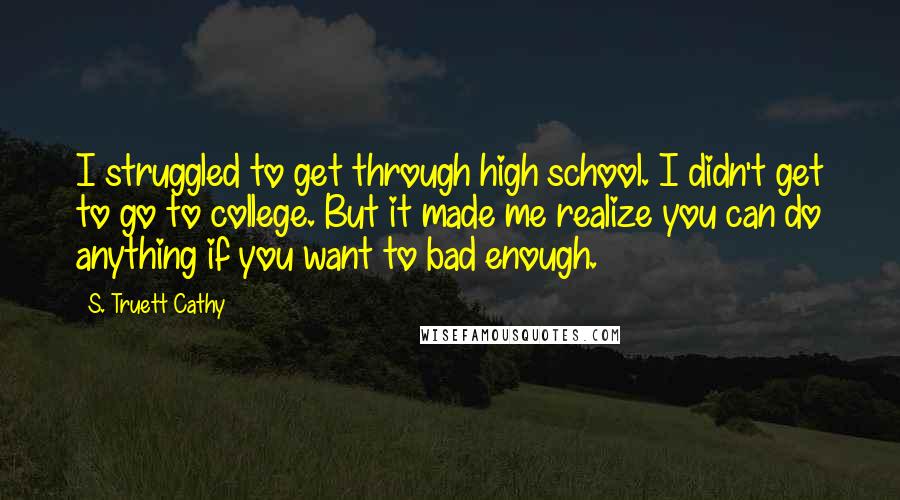 S. Truett Cathy Quotes: I struggled to get through high school. I didn't get to go to college. But it made me realize you can do anything if you want to bad enough.