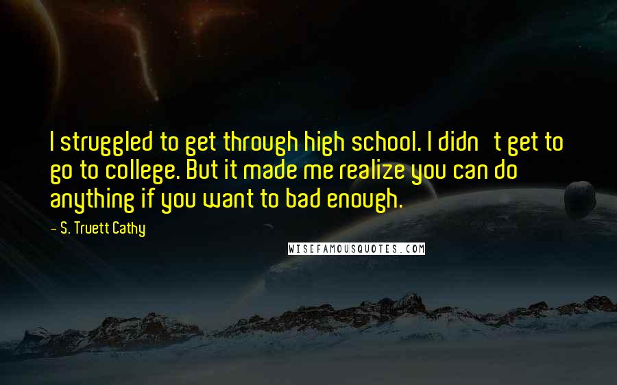S. Truett Cathy Quotes: I struggled to get through high school. I didn't get to go to college. But it made me realize you can do anything if you want to bad enough.