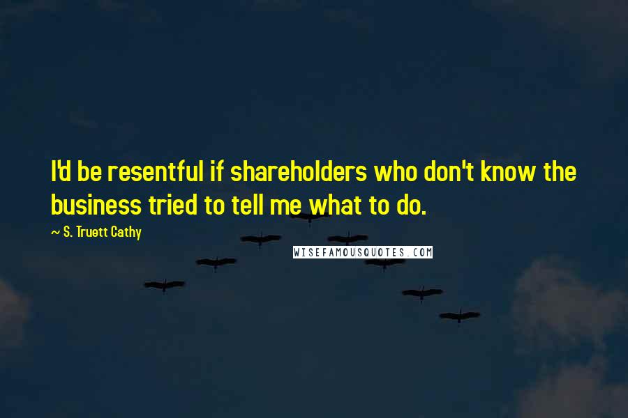 S. Truett Cathy Quotes: I'd be resentful if shareholders who don't know the business tried to tell me what to do.