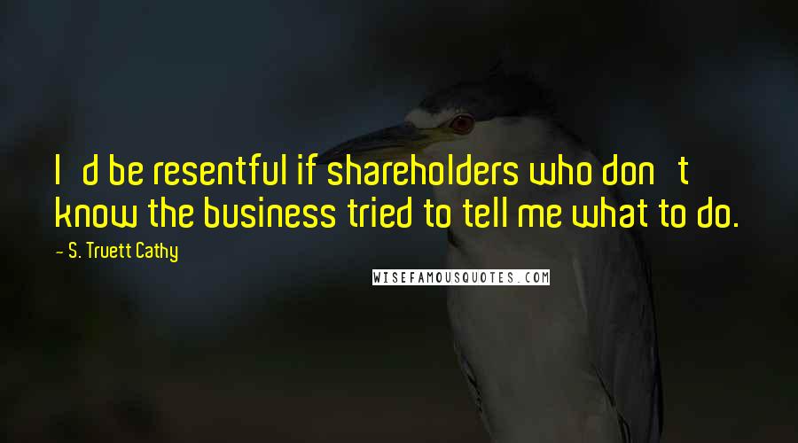 S. Truett Cathy Quotes: I'd be resentful if shareholders who don't know the business tried to tell me what to do.