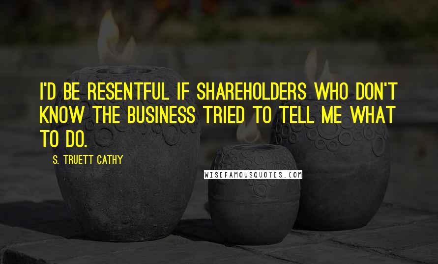 S. Truett Cathy Quotes: I'd be resentful if shareholders who don't know the business tried to tell me what to do.