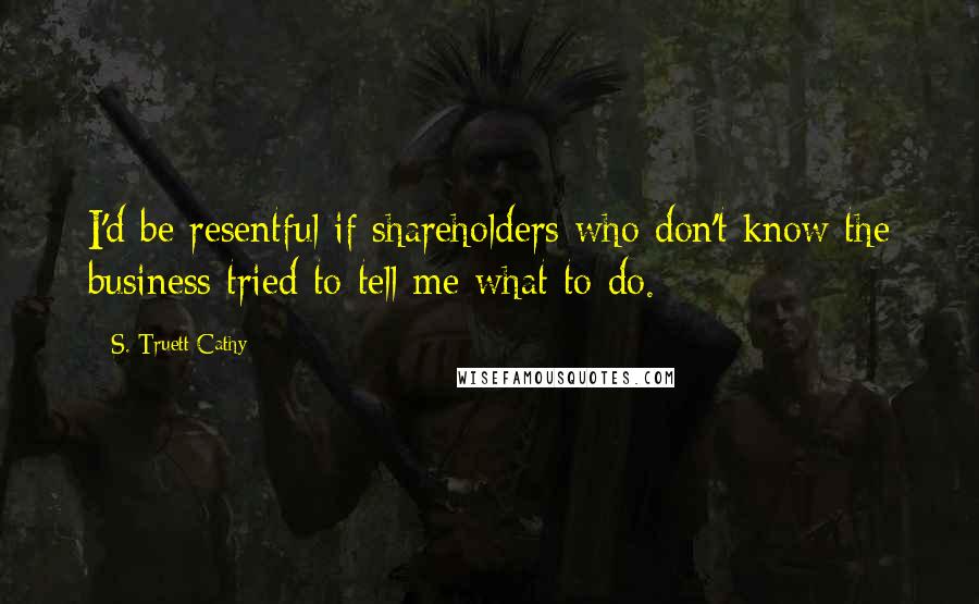 S. Truett Cathy Quotes: I'd be resentful if shareholders who don't know the business tried to tell me what to do.