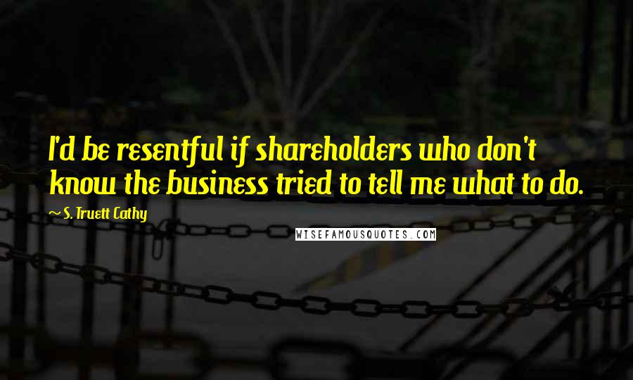 S. Truett Cathy Quotes: I'd be resentful if shareholders who don't know the business tried to tell me what to do.