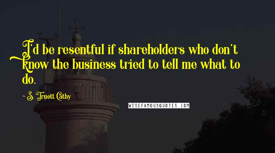 S. Truett Cathy Quotes: I'd be resentful if shareholders who don't know the business tried to tell me what to do.