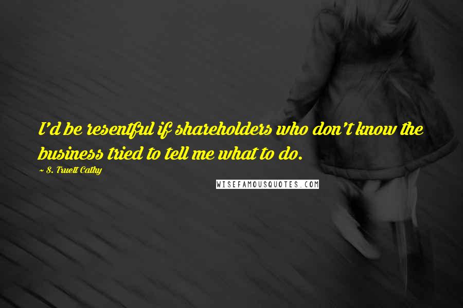 S. Truett Cathy Quotes: I'd be resentful if shareholders who don't know the business tried to tell me what to do.