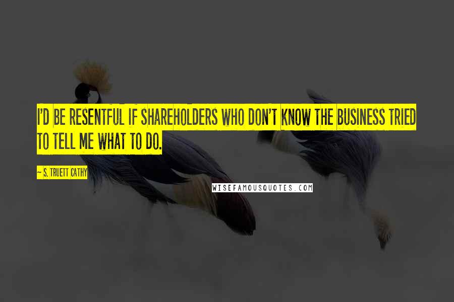 S. Truett Cathy Quotes: I'd be resentful if shareholders who don't know the business tried to tell me what to do.