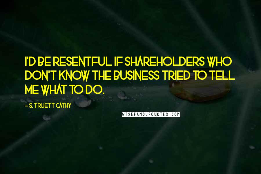 S. Truett Cathy Quotes: I'd be resentful if shareholders who don't know the business tried to tell me what to do.