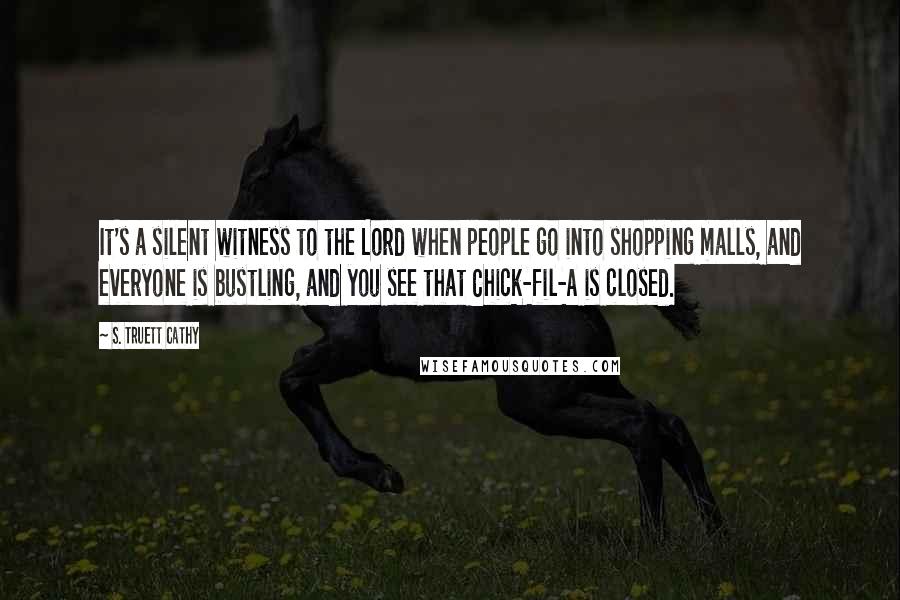 S. Truett Cathy Quotes: It's a silent witness to the Lord when people go into shopping malls, and everyone is bustling, and you see that Chick-fil-A is closed.