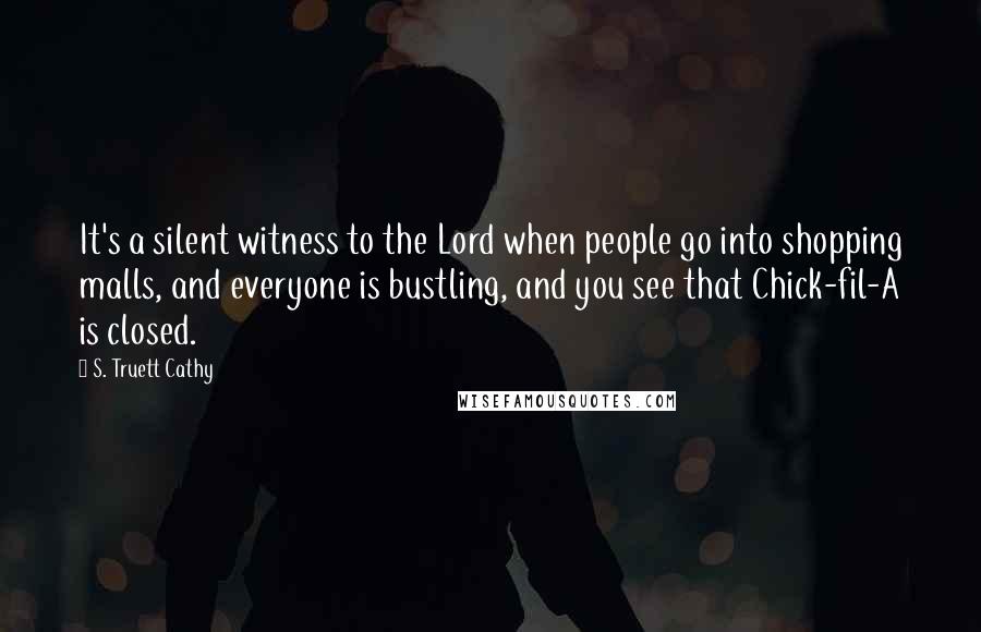 S. Truett Cathy Quotes: It's a silent witness to the Lord when people go into shopping malls, and everyone is bustling, and you see that Chick-fil-A is closed.