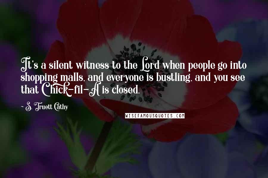 S. Truett Cathy Quotes: It's a silent witness to the Lord when people go into shopping malls, and everyone is bustling, and you see that Chick-fil-A is closed.