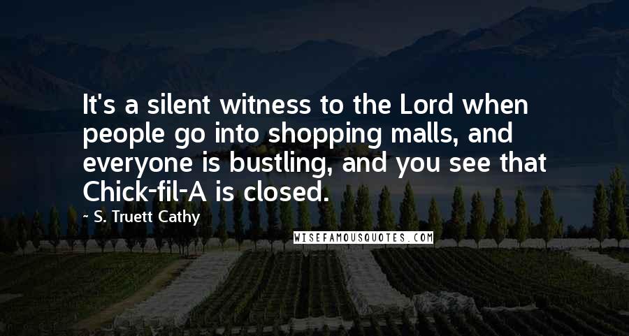 S. Truett Cathy Quotes: It's a silent witness to the Lord when people go into shopping malls, and everyone is bustling, and you see that Chick-fil-A is closed.