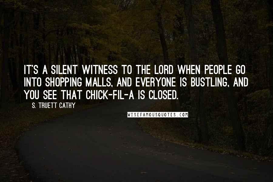 S. Truett Cathy Quotes: It's a silent witness to the Lord when people go into shopping malls, and everyone is bustling, and you see that Chick-fil-A is closed.