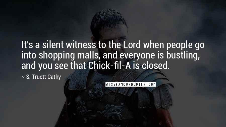 S. Truett Cathy Quotes: It's a silent witness to the Lord when people go into shopping malls, and everyone is bustling, and you see that Chick-fil-A is closed.