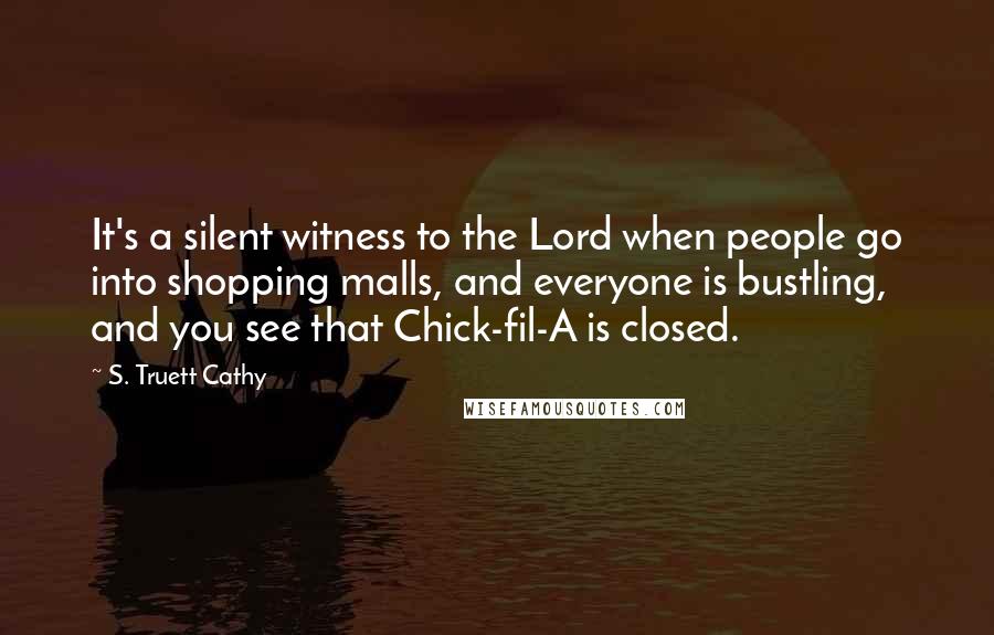 S. Truett Cathy Quotes: It's a silent witness to the Lord when people go into shopping malls, and everyone is bustling, and you see that Chick-fil-A is closed.