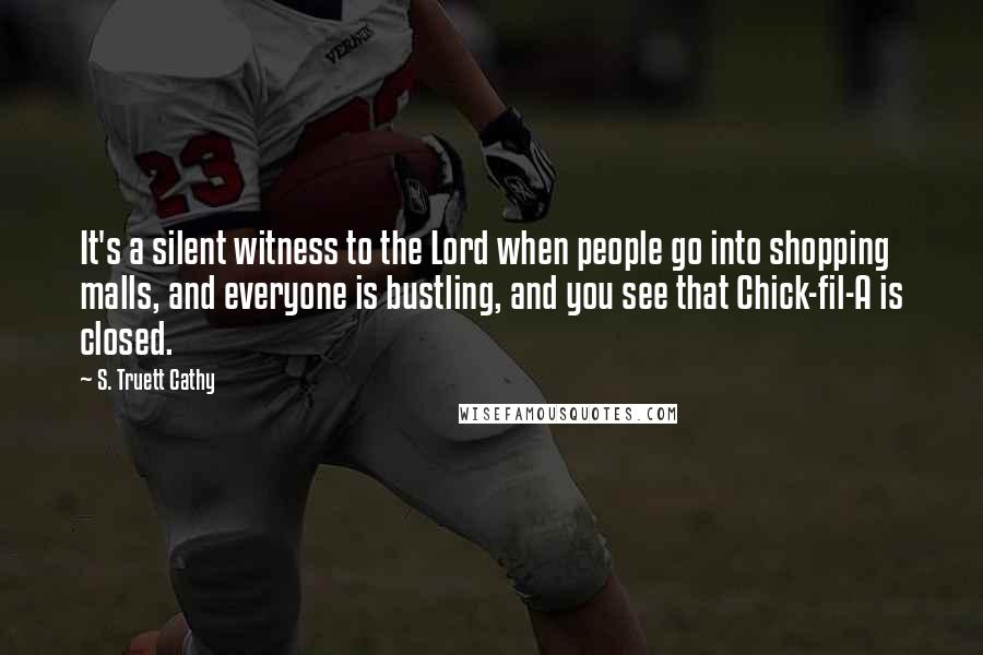 S. Truett Cathy Quotes: It's a silent witness to the Lord when people go into shopping malls, and everyone is bustling, and you see that Chick-fil-A is closed.