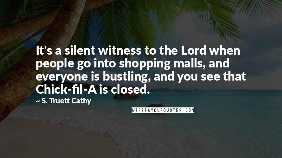 S. Truett Cathy Quotes: It's a silent witness to the Lord when people go into shopping malls, and everyone is bustling, and you see that Chick-fil-A is closed.