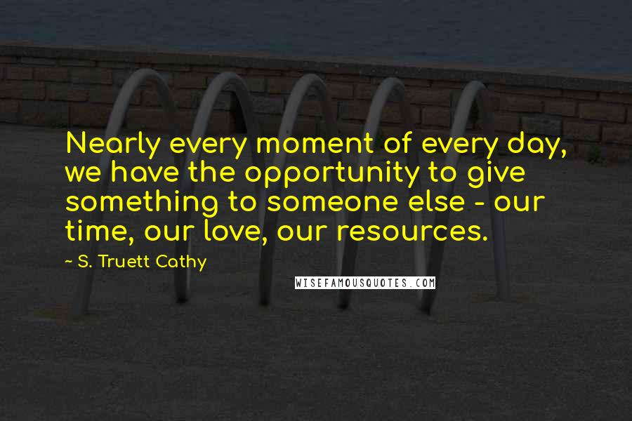 S. Truett Cathy Quotes: Nearly every moment of every day, we have the opportunity to give something to someone else - our time, our love, our resources.
