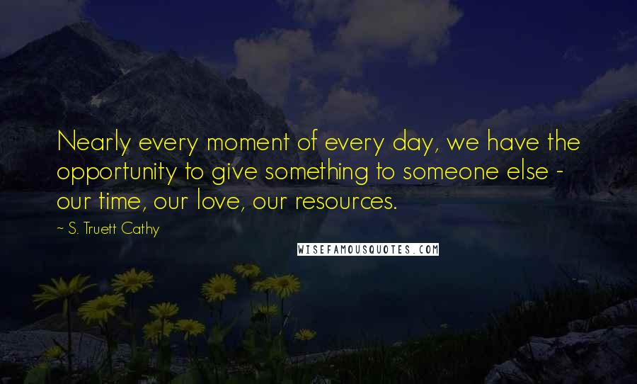 S. Truett Cathy Quotes: Nearly every moment of every day, we have the opportunity to give something to someone else - our time, our love, our resources.