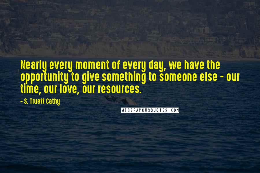 S. Truett Cathy Quotes: Nearly every moment of every day, we have the opportunity to give something to someone else - our time, our love, our resources.