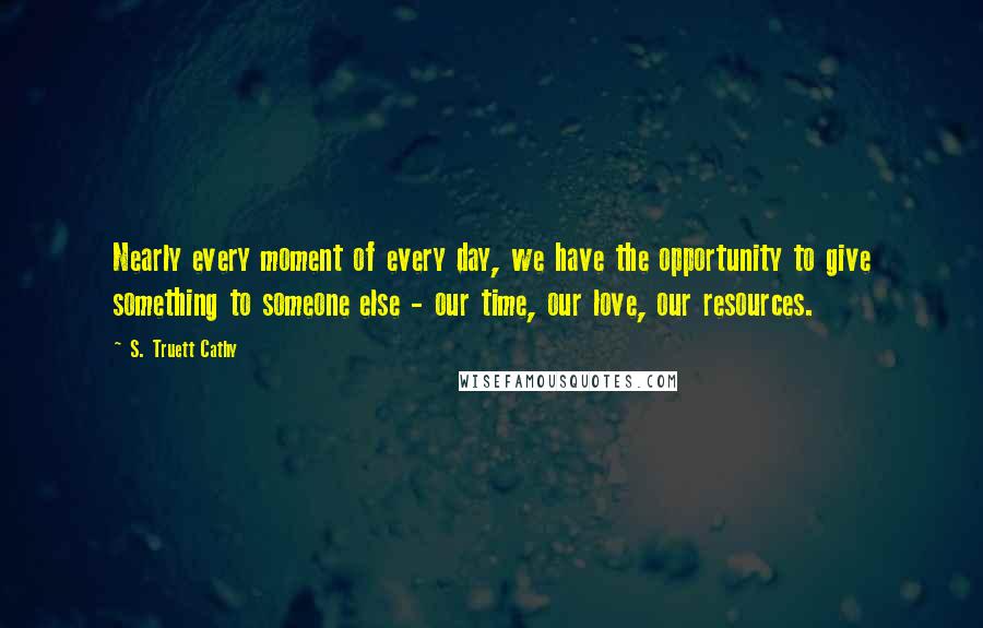 S. Truett Cathy Quotes: Nearly every moment of every day, we have the opportunity to give something to someone else - our time, our love, our resources.