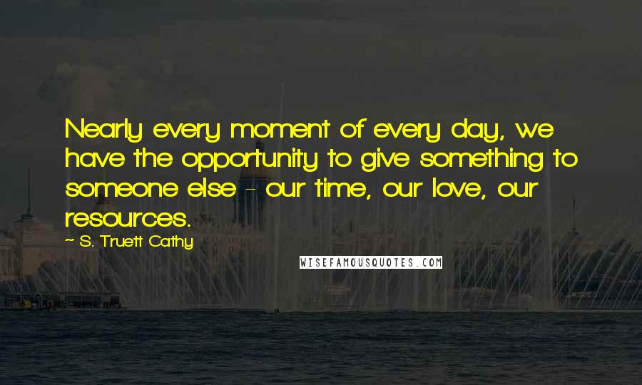 S. Truett Cathy Quotes: Nearly every moment of every day, we have the opportunity to give something to someone else - our time, our love, our resources.