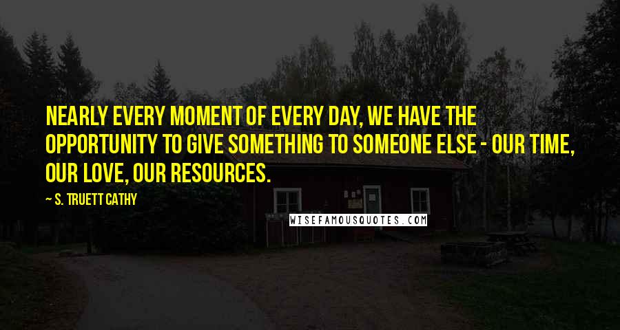 S. Truett Cathy Quotes: Nearly every moment of every day, we have the opportunity to give something to someone else - our time, our love, our resources.