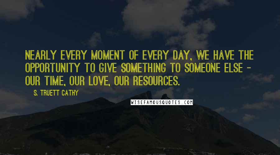 S. Truett Cathy Quotes: Nearly every moment of every day, we have the opportunity to give something to someone else - our time, our love, our resources.