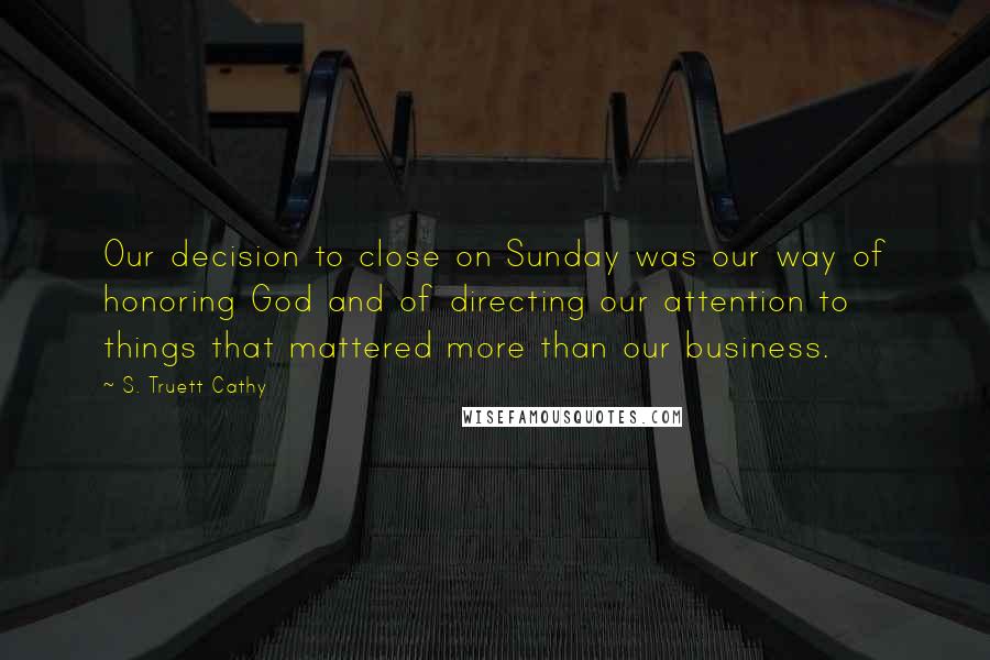 S. Truett Cathy Quotes: Our decision to close on Sunday was our way of honoring God and of directing our attention to things that mattered more than our business.