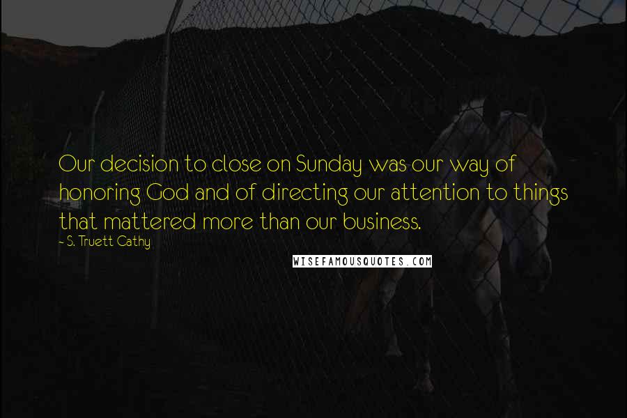 S. Truett Cathy Quotes: Our decision to close on Sunday was our way of honoring God and of directing our attention to things that mattered more than our business.