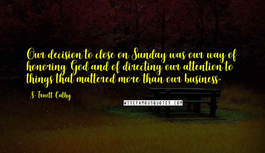 S. Truett Cathy Quotes: Our decision to close on Sunday was our way of honoring God and of directing our attention to things that mattered more than our business.