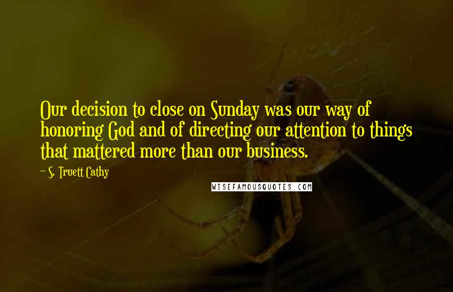 S. Truett Cathy Quotes: Our decision to close on Sunday was our way of honoring God and of directing our attention to things that mattered more than our business.