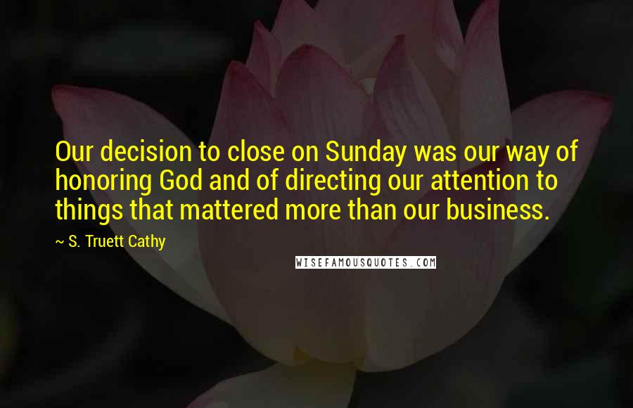 S. Truett Cathy Quotes: Our decision to close on Sunday was our way of honoring God and of directing our attention to things that mattered more than our business.