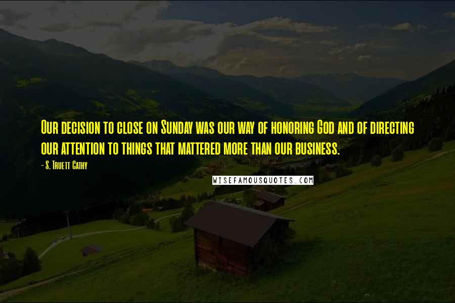 S. Truett Cathy Quotes: Our decision to close on Sunday was our way of honoring God and of directing our attention to things that mattered more than our business.