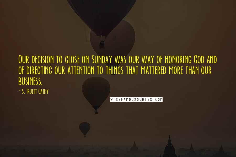 S. Truett Cathy Quotes: Our decision to close on Sunday was our way of honoring God and of directing our attention to things that mattered more than our business.