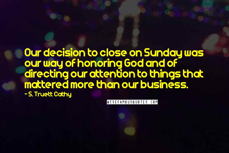 S. Truett Cathy Quotes: Our decision to close on Sunday was our way of honoring God and of directing our attention to things that mattered more than our business.