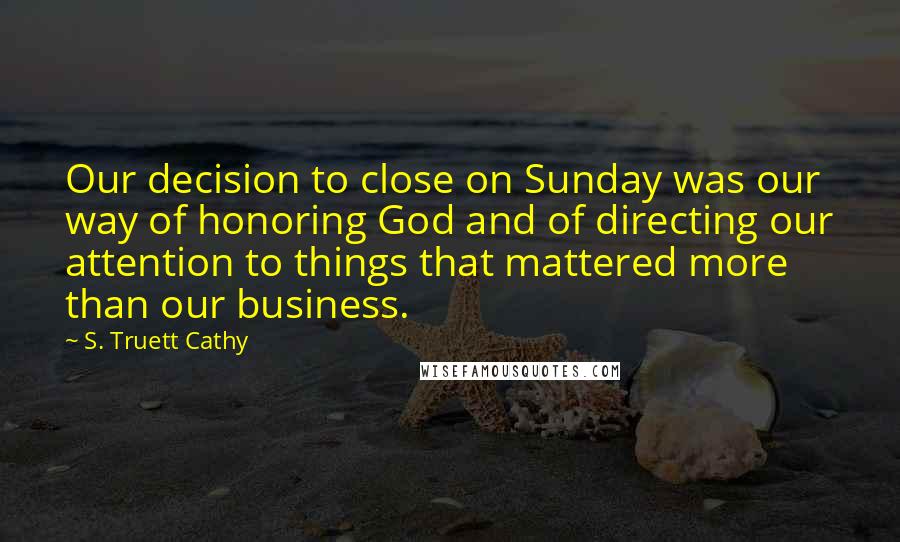 S. Truett Cathy Quotes: Our decision to close on Sunday was our way of honoring God and of directing our attention to things that mattered more than our business.