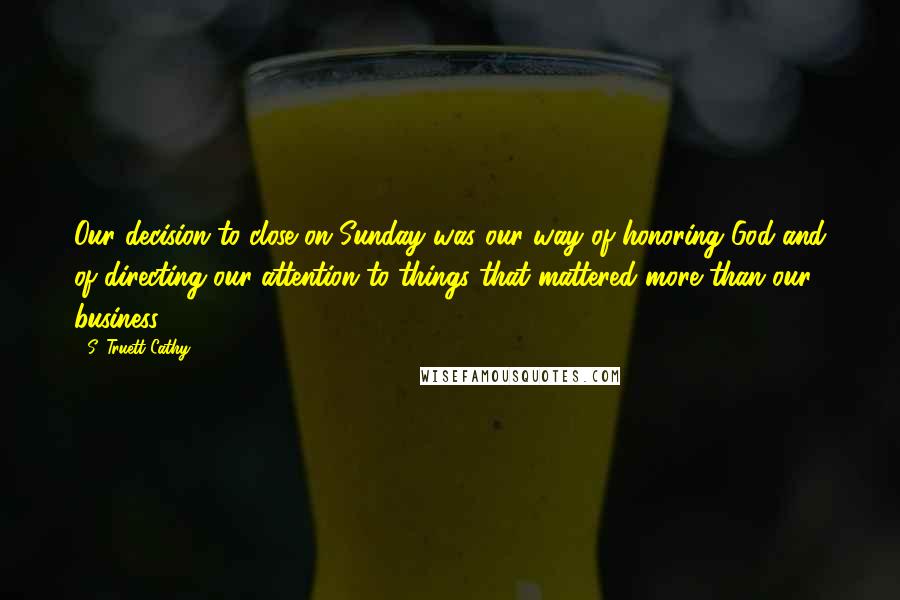 S. Truett Cathy Quotes: Our decision to close on Sunday was our way of honoring God and of directing our attention to things that mattered more than our business.