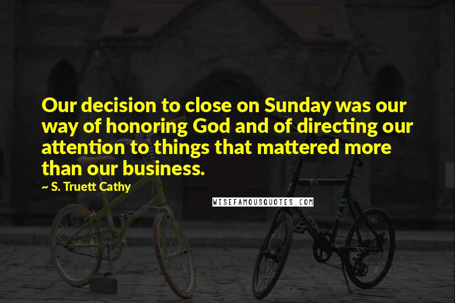 S. Truett Cathy Quotes: Our decision to close on Sunday was our way of honoring God and of directing our attention to things that mattered more than our business.