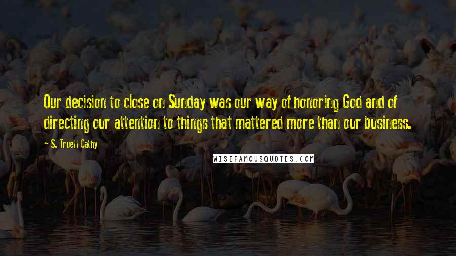 S. Truett Cathy Quotes: Our decision to close on Sunday was our way of honoring God and of directing our attention to things that mattered more than our business.