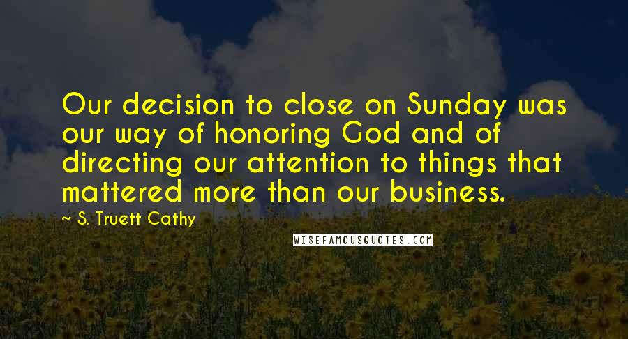 S. Truett Cathy Quotes: Our decision to close on Sunday was our way of honoring God and of directing our attention to things that mattered more than our business.