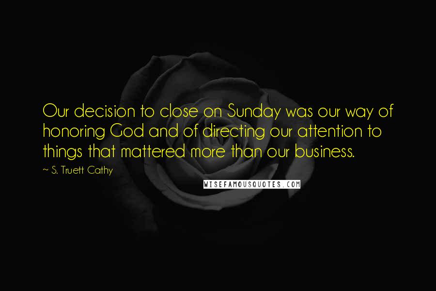 S. Truett Cathy Quotes: Our decision to close on Sunday was our way of honoring God and of directing our attention to things that mattered more than our business.