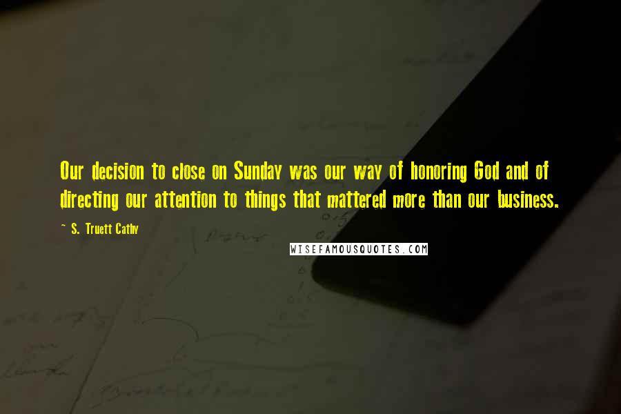 S. Truett Cathy Quotes: Our decision to close on Sunday was our way of honoring God and of directing our attention to things that mattered more than our business.